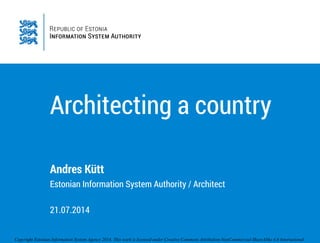 Copyright Estonian Information System Agency 2014. This work is licensed under Creative Commons Attribution-NonCommercial-ShareAlike 4.0 International
Architecting a country
Andres Kütt
Estonian Information System Authority / Architect
!
21.07.2014
 