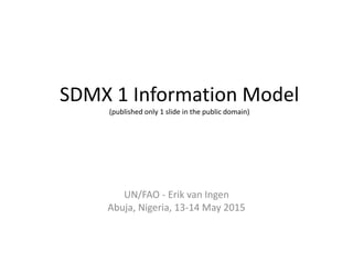 SDMX 1 Information Model
(published only 1 slide in the public domain)
UN/FAO - Erik van Ingen
Abuja, Nigeria, 13-14 May 2015
 