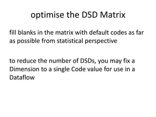 optimise the DSD Matrix
fill blanks in the matrix with default codes as far
as possible from statistical perspective
to reduce the number of DSDs, you may fix a
Dimension to a single Code value for use in a
Dataflow
 