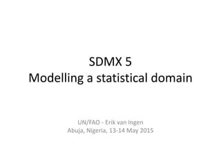 SDMX 5
Modelling a statistical domain
UN/FAO - Erik van Ingen
Abuja, Nigeria, 13-14 May 2015
 