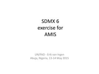 SDMX 6
exercise for
AMIS
UN/FAO - Erik van Ingen
Abuja, Nigeria, 13-14 May 2015
 
