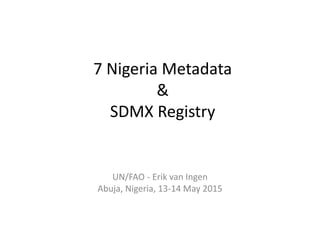 7 Nigeria Metadata
&
SDMX Registry
UN/FAO - Erik van Ingen
Abuja, Nigeria, 13-14 May 2015
 