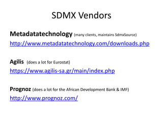 SDMX Vendors
Metadatatechnology (many clients, maintains SdmxSource)
http://www.metadatatechnology.com/downloads.php
Agilis (does a lot for Eurostat)
https://www.agilis-sa.gr/main/index.php
Prognoz (does a lot for the African Development Bank & IMF)
http://www.prognoz.com/
 