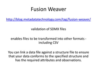 Fusion Weaver
http://blog.metadatatechnology.com/tag/fusion-weaver/
validation of SDMX files
enables files to be transformed into other formats -
including CSV
You can link a data file against a structure file to ensure
that your data conforms to the specified structure and
has the required attributes and observations.
 