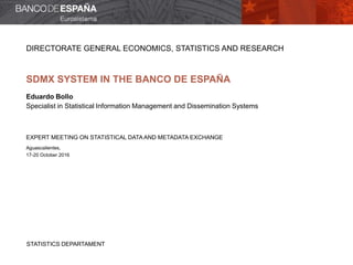 STATISTICS DEPARTAMENT
DIRECTORATE GENERAL ECONOMICS, STATISTICS AND RESEARCH
SDMX SYSTEM IN THE BANCO DE ESPAÑA
Eduardo Bollo
Specialist in Statistical Information Management and Dissemination Systems
EXPERT MEETING ON STATISTICAL DATA AND METADATA EXCHANGE
Aguascalientes,
17-20 October 2016
 