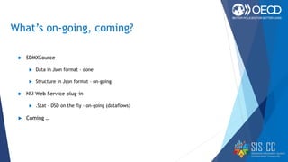 What’s on-going, coming?
 SDMXSource
 Data in Json format – done
 Structure in Json format – on-going
 NSI Web Service plug-in
 .Stat – DSD on the fly – on-going (dataflows)
 Coming …
 