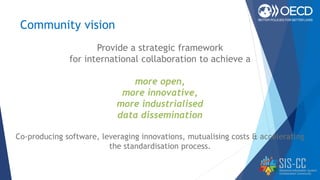 Community vision
Provide a strategic framework
for international collaboration to achieve a
more open,
more innovative,
more industrialised
data dissemination
Co-producing software, leveraging innovations, mutualising costs & accelerating
the standardisation process.
 