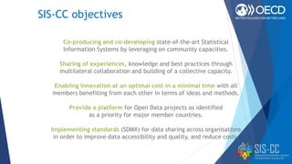SIS-CC objectives
Co-producing and co-developing state-of-the-art Statistical
Information Systems by leveraging on community capacities.
Sharing of experiences, knowledge and best practices through
multilateral collaboration and building of a collective capacity.
Enabling innovation at an optimal cost in a minimal time with all
members benefiting from each other in terms of ideas and methods.
Provide a platform for Open Data projects as identified
as a priority for major member countries.
Implementing standards (SDMX) for data sharing across organisations
in order to improve data accessibility and quality, and reduce costs.
 