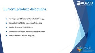 Current product directions
 Developing an SDMX and Open Data Strategy.
 Streamlining of Data Collection Processes.
 Enable New Data Experiences.
 Streamlining of Data Dissemination Processes.
 SDMX in details: what’s on-going …
 