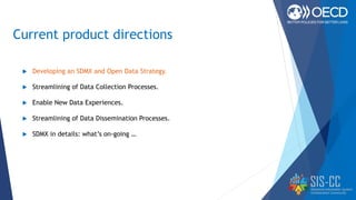 Current product directions
 Developing an SDMX and Open Data Strategy.
 Streamlining of Data Collection Processes.
 Enable New Data Experiences.
 Streamlining of Data Dissemination Processes.
 SDMX in details: what’s on-going …
 