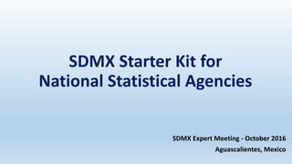 SDMX Starter Kit for
National Statistical Agencies
SDMX Expert Meeting - October 2016
Aguascalientes, Mexico
 