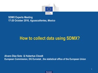 Eurostat
How to collect data using SDMX?
1
Alvaro Diez Soto & Hubertus Cloodt
European Commission, DG Eurostat , the statistical office of the European Union
SDMX Experts Meeting
17-20 October 2016, Aguascalientes, Mexico
 