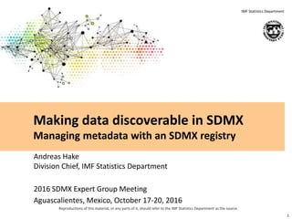 Reproductions of this material, or any parts of it, should refer to the IMF Statistics Department as the source.
IMF Statistics Department
Andreas Hake
Division Chief, IMF Statistics Department
2016 SDMX Expert Group Meeting
Aguascalientes, Mexico, October 17-20, 2016
1
Making data discoverable in SDMX
Managing metadata with an SDMX registry
 