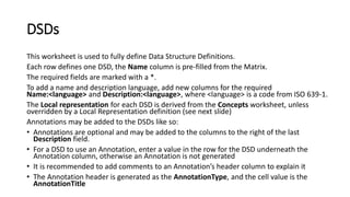 DSDs
This worksheet is used to fully define Data Structure Definitions.
Each row defines one DSD, the Name column is pre-filled from the Matrix.
The required fields are marked with a *.
To add a name and description language, add new columns for the required
Name:<language> and Description:<language>, where <language> is a code from ISO 639-1.
The Local representation for each DSD is derived from the Concepts worksheet, unless
overridden by a Local Representation definition (see next slide)
Annotations may be added to the DSDs like so:
• Annotations are optional and may be added to the columns to the right of the last
Description field.
• For a DSD to use an Annotation, enter a value in the row for the DSD underneath the
Annotation column, otherwise an Annotation is not generated
• It is recommended to add comments to an Annotation’s header column to explain it
• The Annotation header is generated as the AnnotationType, and the cell value is the
AnnotationTitle
 