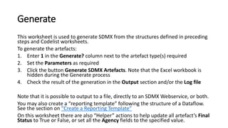 Generate
This worksheet is used to generate SDMX from the structures defined in preceding
steps and Codelist worksheets.
To generate the artefacts:
1. Enter 1 in the Generate? column next to the artefact type(s) required
2. Set the Parameters as required
3. Click the button Generate SDMX Artefacts. Note that the Excel workbook is
hidden during the Generate process
4. Check the result of the generation in the Output section and/or the Log file
Note that it is possible to output to a file, directly to an SDMX Webservice, or both.
You may also create a “reporting template” following the structure of a Dataflow.
See the section on “Create a Reporting Template”
On this worksheet there are also “Helper” actions to help update all artefact’s Final
Status to True or False, or set all the Agency fields to the specified value.
 