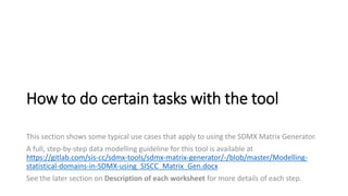 How to do certain tasks with the tool
This section shows some typical use cases that apply to using the SDMX Matrix Generator.
A full, step-by-step data modelling guideline for this tool is available at
https://gitlab.com/sis-cc/sdmx-tools/sdmx-matrix-generator/-/blob/master/Modelling-
statistical-domains-in-SDMX-using_SISCC_Matrix_Gen.docx
See the later section on Description of each worksheet for more details of each step.
 