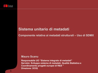 Sistema unitario di metadati
    Componente relativa ai metadati strutturali – Uso di SDMX




      Mauro Scanu
      Responsabile UO “Sistema integrato di metadati”
      Servizio: Sviluppo sistema di metadati, Qualità Statistica e
      Coordinamento progetti europei di R&S ”
      Direzione: DCIQ
1
 
