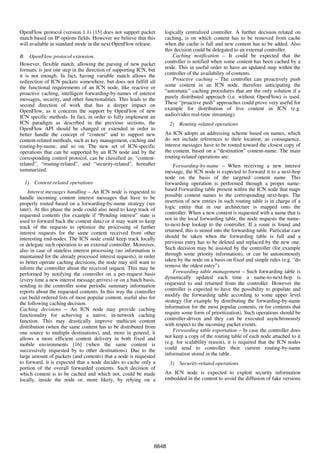 OpenFlow protocol (version 1.1) [15] does not support packet        logically centralized controller. A further decision related on
match based on IP options fields. However we believe that this      caching, is on which content has to be removed from cache
will available in standard mode in the next OpenFlow release.       when the cache is full and new content has to be added. Also
                                                                    this decision could be delegated to an external controller.
B. OpenFlow protocol extension                                          Caching notification – It could be expected that the
However, flexible match, allowing the parsing of new packet         controller is notified when some content has been cached by a
formats, is just one step in the direction of supporting ICN, but   node. This in useful order to have an updated map within the
it is not enough. In fact, having variable match allows the         controller of the availability of contents.
redirection of ICN packets somewhere, but does not fulfill all          Proactive caching – The controller can proactively push
the functional requirements of an ICN node, like reactive or        some content in an ICN node, therefore anticipating the
proactive caching, intelligent forwarding-by-names of interest      “automatic” caching procedures that are the only solution if a
messages, security, and other functionalities. This leads to the    purely distributed approach (i.e. without OpenFlow) is used.
second direction of work that has a deeper impact on                These “proactive push” approaches could prove very useful for
OpenFlow, as it concerns the support by OpenFlow of new             example for distribution of live content in ICN (e.g.
ICN specific methods. In fact, in order to fully implement an       audio/video real-time streaming).
ICN paradigm as described in the previous sections, the                2) Routing-related operations
OpenFlow API should be changed or extended in order to
better handle the concept of “content” and to support new           An ICN adopts an addressing scheme based on names, which
content-related methods, such as key management, caching and        do not include references to their location; as consequence,
routing-by-name, and so on. The new set of ICN-specific             interest messages have to be routed toward the closest copy of
operations that can be supported by an ICN node and by the          the content, based on a “destination” content-name. The main
corresponding control protocol, can be classified as: “content-     routing-related operations are:
related”, “routing-related”, and “security-related”, hereafter          Forwarding-by-name – When receiving a new interest
summarized.                                                         message, the ICN node is expected to forward it to a next-hop
                                                                    node on the basis of the targeted content name. This
  1) Content-related operations                                     forwarding operation is performed through a proper name-
    Interest messages handling – An ICN node is requested to        based Forwarding table present within the ICN node that maps
handle incoming content interest messages that have to be           possible content names to the corresponding next-hops. The
properly routed based on a forwarding-by-name strategy (see         insertion of new entries in such routing table is in charge of a
later). At this phase the node could also need to keep track of     logic entity that in our architecture is mapped onto the
requested contents (for example if “Pending interest” state is      controller. When a new content is requested with a name that is
used to forward back the content data) or it may want to keep       not in the local forwarding table, the node requests the name-
track of the requests to optimize the processing of further         to-next-hop lookup to the controller. If a route is found and
interest requests for the same content received from other          returned, this is stored into the forwarding table. Particular care
interesting end-nodes. The ICN node could keep track locally        should be taken when the forwarding table is full and a
or delegate such operation to an external controller. Moreover,     previous entry has to be deleted and replaced by the new one.
also in case of stateless interest processing (no information is    Such decision may be assisted by the controller (for example
maintained for the already processed interest requests), in order   through some priority information), or can be autonomously
to better operate caching decisions, the node may still want to     taken by the node on a basis on fixed and simple rules (e.g. “do
inform the controller about the received request. This may be       remove the oldest entry”).
performed by notifying the controller on a per-request basis            Forwarding table management – Such forwarding table is
(every time a new interest message arrives) or on a batch basis,    dynamically updated each time a name-to-next-hop is
sending to the controller some periodic summary information         requested to and returned from the controller. However the
reports about the requested contents. In this way the controller    controller is expected to have the possibility to populate and
can build ordered lists of most popular content, useful also for    modify the forwarding table according to some upper level
the following caching decision.                                     strategy (for example by distributing the forwarding-by-name
Caching decisions – An ICN node may provide caching                 information for the most popular contents, or for contents that
functionality for achieving a native, in-network caching            require some form of prioritization). Such operations should be
function. This may drastically improve multicast content            controller-driven and they can be executed asynchronously
distribution (when the same content has to be distributed from      with respect to the incoming packet events.
one source to multiple destinations), and, more in general, it          Forwarding table exportation – In case the controller does
allows a more efficient content delivery in both fixed and          not keep a copy of the routing table of each node attached to it
mobile environments [16] (when the same content is                  (e.g. for scalability reason), it is required that the ICN nodes
successively requested by to other destinations). Due to the        could send to controller their current routing-by-name
large amount of packets (and contents) that a node is requested     information stored in the table.
to forward, it is expected that a node decides to cache only a         3) Security-related operations
portion of the overall forwarded contents. Such decision of
which content is to be cached and which not, could be made          An ICN node is expected to exploit security information
locally, inside the node or, more likely, by relying on a           embedded in the content to avoid the diffusion of fake versions




                                                                6648
 