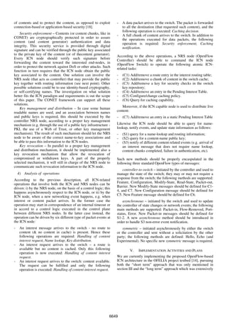 of contents and to protect the content, as opposed to exploit        -   A data packet arrives to the switch. The packet is forwarded
connection-based or application-based security [18].                     to all the destination (that requested such content), and the
                                                                         following operation is executed: Caching decision.
    Security enforcement – Contents (or content chunks, like in      -   A full chunk of content arrives to the switch. In addition to
CONET) are cryptographically protected in order to assure                the operations executed for data packets, the following
content (and content generator) authentication and data                  operation is required: Security enforcement, Caching
integrity. This security service is provided through digital             notification.
signature and can be verified through the public key associated
to the private key of the content (or of thecontent generator).      According to the above operations, a NRS node (OpenFlow
Every ICN node should verify such signature before                   Controller) should be able to command the ICN node
forwarding the content toward the interested end-nodes, in           (OpenFlow Switch) to operate the following atomic ICN-
order to protect the network against DoS or other attacks. Such      related tasks:
function in turn requires that the ICN node obtain the public
key associated to the content. One solution can involve the          -   (C1) Add/remove a route entry in the interest routing table;
NRS node (that acts as controller) that may provide the public       -   (C2) Add/remove a chunk of content in the switch cache;
key together with routing information (see next point). Other        -   (C3) Add/remove a key for security checks in the switch
possible solutions could be to use identity-based cryptography,          key repository;
or self-certifying names. The investigation on what solution         -   (C4) Add/remove an entry in the Pending Interest Table.
better fits the ICN paradigm and requirements is out the scope       -   (C5) Configure/change caching policy.
of this paper. The CONET framework can support all these             -   (C6) Query for caching capability.
solutions.
    Key management and distribution – In case some human                Moreover, if the ICN capable node is used to distribute live
readable names are used, and an association between names            content:
and public keys is required, this should be executed by the          -   (C7) Add/remove an entry in a static Pending Interest Table
controller NRS node, according to a proper key management
mechanism (e.g. through the use of a public key infrastructure -     Likewise the ICN node should be able to query for name-
PKI, the use of a Web of Trust, or other key management              lookup, notify events, and update state information as follows:
mechanism). The result of such mechanism should let the NRS          -   (S1) query for a name-lookup and routing information;
node to be aware of the correct name-to-key associations and         -   (S2) query for a content-name public key;
be able to pass this information to the ICN nodes.                   -   (S3) notify of different content related events (e.g. arrival of
    Key revocation – In parallel to a proper key management              an interest message that does not require name lookup,
and distribution mechanism, it should be implemented also a              content chunks completed, failure in authentication, etc).
key revocation mechanism that allow the revocation of
compromised or withdrawn keys. A part of the properly                Such new methods should be properly encaspulated in the
selected mechanism, it will still in charge of the NRS node to       following three standard OpenFlow types of messages:
communicate such revocation information to the ICN node.
                                                                         controller-to-switch – initiated by the controller and used to
    4) Analysis of operations                                        manage the state of the switch; they may or may not require a
According to the previous description, all ICN-related               response from the switch; the following methods are supported:
operations that involve both the ICN and NRS nodes can be            Feature, Configuration, Modify-State, Read-State, Packet-out,
driven: i) by the NRS node, on the basis of a control logic; this    Barrier. New Modify-State messages should be defined for C1-
happens asynchronously respect to the ICN node, or ii) by the        4, and C7. New Configuration message should be defined for
ICN node, when a new networking event happens, e.g. when             C5. New Feature message should be defined for C6.
interest or content packet arrives. In the former case the               asynchronous – initiated by the switch and used to update
operation may start in correspondence of an internal timeout or      the controller of state changes or network events; the following
in accord to a control logic executed in the control plane           main methods are supported: Packet-in, Flow-Removed, Port-
between different NRS nodes. In the latter case instead, the         status, Error. New Packet-in messages should be defined for
operation can be driven by six different type of packet events at    S1-2. A new asynchronous method should be introduced in
the ICN node:                                                        order to handle S3 non-error event notification.
-    An interest message arrives to the switch - no route to             symmetric – initiated asynchronously by either the switch
     content (& no content in cache) is present. Hence these         or the controller and sent without a solicitation by the other
     following operations are required: Handling of content          party; the following methods are defined: Hello, Echo (and
     interest request, Name lookup, Key distribution.                Experimental). No specific new symmetric message is required.
-    An interest request arrives to the switch – a route is
     available but no content is cached. Only this following                  V.    IMPLEMENTATION ACTIVITIES AND PLANS
     operation is now executed: Handling of content interest
     request.                                                        We are currently implementing the proposed OpenFlow-based
-    An interest request arrives to the switch: content available.   ICN architecture in the OFELIA project testbed [14], pursuing
     The request can be fulfilled and only the following             both the “short term” approach that was only mentioned in
     operation is executed: Handling of content interest request.    section III and the “long term” approach which was extensively




                                                                 6649
 