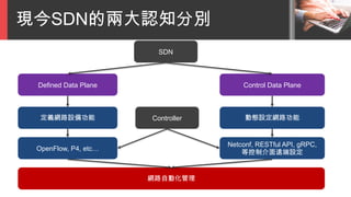 現今SDN的兩大認知分別
SDN
Defined Data Plane Control Data Plane
定義網路設備功能 動態設定網路功能
網路自動化管理
OpenFlow, P4, etc…
Netconf, RESTful API, gRPC,
等控制介面遠端設定
Controller
 