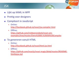  Lijkt op XAML in WPF
 Prettig voor designers
 Compileert in JavaScript
• Online:
http://facebook.github.io/react/jsx-compiler.html
• Offline:
https://github.com/rickbeerendonk/react-om-
examples/tree/master/Extra%2003.%20JSX%20Compiler
 Te genereren vanuit HTML
• Online:
http://facebook.github.io/react/html-jsx.html
• Offline:
https://github.com/reactjs/react-magic/blob/master/README-
htmltojsx.md
JSX
 
