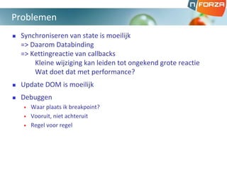  Synchroniseren van state is moeilijk
=> Daarom Databinding
=> Kettingreactie van callbacks
Kleine wijziging kan leiden tot ongekend grote reactie
Wat doet dat met performance?
 Update DOM is moeilijk
 Debuggen
• Waar plaats ik breakpoint?
• Vooruit, niet achteruit
• Regel voor regel
Problemen
 