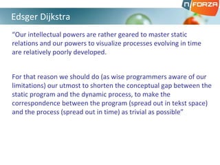 “Our intellectual powers are rather geared to master static
relations and our powers to visualize processes evolving in time
are relatively poorly developed.
For that reason we should do (as wise programmers aware of our
limitations) our utmost to shorten the conceptual gap between the
static program and the dynamic process, to make the
correspondence between the program (spread out in tekst space)
and the process (spread out in time) as trivial as possible”
Edsger Dijkstra
 