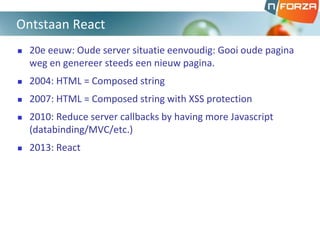  20e eeuw: Oude server situatie eenvoudig: Gooi oude pagina
weg en genereer steeds een nieuw pagina.
 2004: HTML = Composed string
 2007: HTML = Composed string with XSS protection
 2010: Reduce server callbacks by having more Javascript
(databinding/MVC/etc.)
 2013: React
Ontstaan React
 