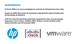 SURGIMENTO:
O Termo SDN é um novo paradigma de controle da infraestrutura das redes.
Surgiu em 2005 decorrente de pesquisas originalmente desenvolvidas pela
Universidade de Stanford.
A HP foi umas das primeiras empresas a popularizar essa nova tecnologia.
Empresas como a Cisco, VmWare, NEC, Zimbro e outras também estão
desenvolvendo suas ferramentas SDN.
 