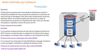 Redes Definidas por Software
Protocolos
OpenFlow
O OpenFlow foi proposto pela Universidade de Stanford para atender à
demanda de validação de novas propostas de arquiteturas e protocolos de
rede (incluindo as abordagens clean slate) sobre equipamentos comerciais.
OpenFlow define um protocolo-padrão para determinar as ações de
encaminhamento de pacotes em dispositivos de rede, como, por exemplo,
comutadores, roteadores e pontos de acesso sem fio.
Border Gateway Protocol (BGP)
NETCONF
É um protocolo de gerenciamento de rede Internet Engineering Task Force
(IETF). Fornece um administrador ou engenheiro de rede de forma segura
para configurar um firewall, switch, roteador ou outro dispositivo de rede
Protocolo de Presença e Mensagem Extensible (XMPP)
É um protocolo que é baseada em Extensible Markup Language. Ele destina-
se para mensagens instantâneas e detecção de presença online.
Protocolo de Gestão de Base de Datos Open vSwitch (OVSDB)
Perfil de Transporte MPLS (MPLS-TP)
 