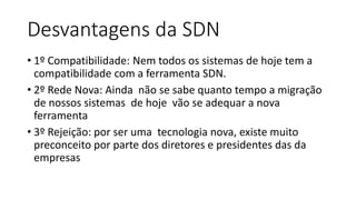Desvantagens da SDN
• 1º Compatibilidade: Nem todos os sistemas de hoje tem a
compatibilidade com a ferramenta SDN.
• 2º Rede Nova: Ainda não se sabe quanto tempo a migração
de nossos sistemas de hoje vão se adequar a nova
ferramenta
• 3º Rejeição: por ser uma tecnologia nova, existe muito
preconceito por parte dos diretores e presidentes das da
empresas
 