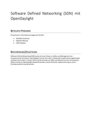 Software Defined Networking (SDN) mit
OpenDaylight
BETEILIGTE PERSONEN
FH Joanneum- Informationsmanagement JG 2013:
 SCHLÖGL Ferdinand
 JANUSCH Micheal
 URCH Stephan
BESCHREIBUNG/ZIELSETZUNG
Software Defined Networking (SDN) wurde als neuer Ansatz zu Aufbau und Management von
Computernetzen konzipiert. OpenDaylight ist einer der ersten umfassenden Implementierungskonzepte
auf Open Source-Basis. In dieser Arbeit soll das Konzept von SDNs und Network Function Virtualization
(NFV) anhand von OpenDaylight dargestellt werden und der Stand der Implementierung an einem
Prototyp praktisch erprobt werden.
 