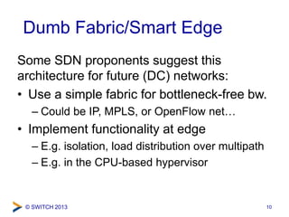 © SWITCH 2013
Dumb Fabric/Smart Edge
Some SDN proponents suggest this
architecture for future (DC) networks:
• Use a simpl...