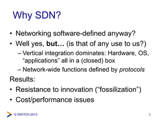 © SWITCH 2013
Why SDN?
• Networking software-defined anyway?
• Well yes, but… (is that of any use to us?)
– Vertical integration dominates: Hardware, OS,
“applications” all in a (closed) box
– Network-wide functions defined by protocols
Results:
• Resistance to innovation (“fossilization”)
• Cost/performance issues
3
 