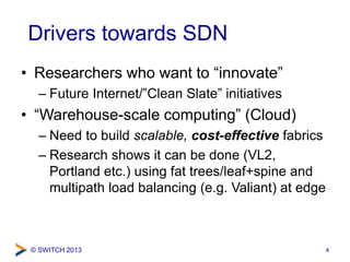© SWITCH 2013
Drivers towards SDN
• Researchers who want to “innovate”
– Future Internet/”Clean Slate” initiatives
• “Warehouse-scale computing” (Cloud)
– Need to build scalable, cost-effective fabrics
– Research shows it can be done (VL2,
Portland etc.) using fat trees/leaf+spine and
multipath load balancing (e.g. Valiant) at edge
4
 
