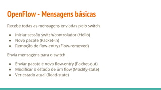 OpenFlow - Mensagens básicas
Recebe todas as mensagens enviadas pelo switch
● Iniciar sessão switch/controlador (Hello)
● Novo pacote (Packet-in)
● Remoção de flow-entry (Flow-removed)
Envia mensagens para o switch
● Enviar pacote e nova flow-entry (Packet-out)
● Modificar o estado de um flow (Modify-state)
● Ver estado atual (Read-state)
 