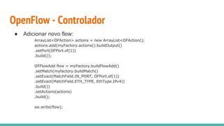 OpenFlow - Controlador
● Adicionar novo flow:
ArrayList<OFAction> actions = new ArrayList<OFAction();
actions.add(myFactory.actions().buildOutput()
.setPort(OFPort.of(1))
.build());
OFFlowAdd flow = myFactory.buildFlowAdd()
.setMatch(myfactory.buildMatch()
.setExact(MatchField.IN_PORT, OFPort.of(1))
.setExact(MatchField.ETH_TYPE, EthType.IPv4))
.build())
.setActions(actions)
.build();
sw.write(flow);
 