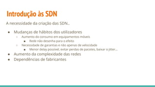 Introdução às SDN
A necessidade da criação das SDN..
● Mudanças de hábitos dos utilizadores
○ Aumento do consumo em equipamentos móveis
■ Rede não desenha para o efeito
○ Necessidade de garantias e não apenas de velocidade
■ Menor delay possível, evitar perdas de pacotes, baixar o jitter...
● Aumento da complexidade das redes
● Dependências de fabricantes
 