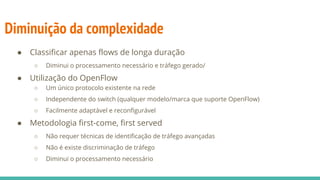 Diminuição da complexidade
● Classificar apenas flows de longa duração
○ Diminui o processamento necessário e tráfego gerado/
● Utilização do OpenFlow
○ Um único protocolo existente na rede
○ Independente do switch (qualquer modelo/marca que suporte OpenFlow)
○ Facilmente adaptável e reconfigurável
● Metodologia first-come, first served
○ Não requer técnicas de identificação de tráfego avançadas
○ Não é existe discriminação de tráfego
○ Diminui o processamento necessário
 