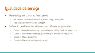 Qualidade de serviço
● Metodologia first-come, first served
○ Não requer técnicas de identificação de tráfego avançadas
○ Não existe diferenciação de tráfego*
● Definição de diferentes classes com diferentes garantias
○ Classe 1 - Qualidade de serviço garantida para tráfego VoIP e tráfego core
○ Classe 2 - Qualidade de serviço garantida após análise dos requisitos
○ Classe 3 - Classe best-effort
○ Classe 4 - Classe de sondagem (probing)
 
