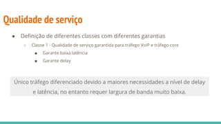 Qualidade de serviço
● Definição de diferentes classes com diferentes garantias
○ Classe 1 - Qualidade de serviço garantida para tráfego VoIP e tráfego core
■ Garante baixa latência
■ Garante delay
Único tráfego diferenciado devido a maiores necessidades a nível de delay
e latência, no entanto requer largura de banda muito baixa.
 