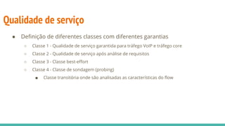 Qualidade de serviço
● Definição de diferentes classes com diferentes garantias
○ Classe 1 - Qualidade de serviço garantida para tráfego VoIP e tráfego core
○ Classe 2 - Qualidade de serviço após análise de requisitos
○ Classe 3 - Classe best-effort
○ Classe 4 - Classe de sondagem (probing)
■ Classe transitória onde são analisadas as características do flow
 