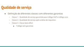 Qualidade de serviço
● Definição de diferentes classes com diferentes garantias
○ Classe 1 - Qualidade de serviço garantida para tráfego VoIP e tráfego core
○ Classe 2 - Qualidade de serviço após análise de requisitos
○ Classe 3 - Classe best-effort
■ Tráfego sem garantias
 