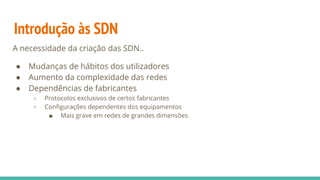 Introdução às SDN
A necessidade da criação das SDN..
● Mudanças de hábitos dos utilizadores
● Aumento da complexidade das redes
● Dependências de fabricantes
○ Protocolos exclusivos de certos fabricantes
○ Configurações dependentes dos equipamentos
■ Mais grave em redes de grandes dimensões
 