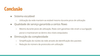 Conclusão
● Sistema escalável
○ Utilização da rede mantem-se estável mesmo durante picos de utilização
● Qualidade de serviço garantida a certos flows
○ Mesmo durante picos de utilização, flows com garantias não viram a sua ligação
piorar e mantiveram-se dentro dos níveis estipulados
● Diminuição da complexidade
○ Simplificação do núcleo da rede através de identificação dos pacotes
○ Redução do número de protocolos em utilização
 