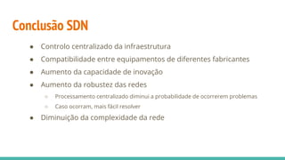 Conclusão SDN
● Controlo centralizado da infraestrutura
● Compatibilidade entre equipamentos de diferentes fabricantes
● Aumento da capacidade de inovação
● Aumento da robustez das redes
○ Processamento centralizado diminui a probabilidade de ocorrerem problemas
○ Caso ocorram, mais fácil resolver
● Diminuição da complexidade da rede
 