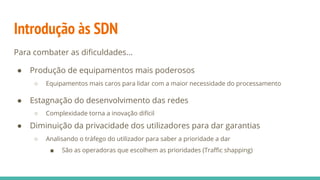Introdução às SDN
Para combater as dificuldades...
● Produção de equipamentos mais poderosos
○ Equipamentos mais caros para lidar com a maior necessidade do processamento
● Estagnação do desenvolvimento das redes
○ Complexidade torna a inovação difícil
● Diminuição da privacidade dos utilizadores para dar garantias
○ Analisando o tráfego do utilizador para saber a prioridade a dar
■ São as operadoras que escolhem as prioridades (Traffic shapping)
 