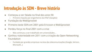 Introdução às SDN - Breve história
● Começou a ser falada no final dos anos 90
○ Primeiro impulso por engenheiros da AT&T (Geoplex)
● Fundação da WebSprocket
● Primeiro teste SDN em 2001 pela Ericsson e WebSprocket
● Perdeu força no final 2001 com a crise
○ Mas continuou a ser trabalhado em universidades...
● Ganhou notoriedade em 2011 com a criação da Open Networking
Foundation
○ Fundada por grandes empresas na área das telecomunicações (Google, Verizon,
Microsoft...)
 