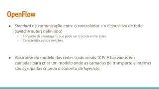 OpenFlow
● Standard de comunicação entre o controlador e o dispositivo de rede
(switch/router) definindo:
○ Conjunto de mensagens que pode ser trocada entre estes
○ Características dos switches
● Abstrai-se do modelo das redes tradicionais TCP/IP baseados em
camadas para criar um modelo onde as camadas de transporte e internet
são agrupadas criando o conceito de layerless.
 