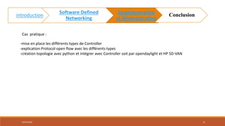 Cas pratique :
-mise en place les différents types de Controller
-explication Protocol open flow avec les différents types
-création topologie avec python et intégrer avec Controller soit par opendaylight et HP SD-VAN
02/05/2018 11
introduction
Software Defined
Networking
Implémentation
et Démonstration
Conclusion
 